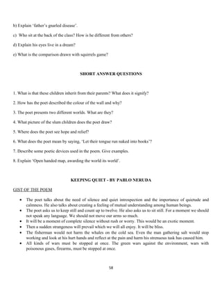 b) Explain ‘father’s gnarled disease’.
c) Who sit at the back of the class? How is he different from others?
d) Explain his eyes live in a dream?
e) What is the comparison drawn with squirrels game?
SHORT ANSWER QUESTIONS
1. What is that these children inherit from their parents? What does it signify?
2. How has the poet described the colour of the wall and why?
3. The poet presents two different worlds. What are they?
4. What picture of the slum children does the poet draw?
5. Where does the poet see hope and relief?
6. What does the poet mean by saying, ‘Let their tongue run naked into books’?
7. Describe some poetic devices used in the poem. Give examples.
8. Explain ‘Open handed map, awarding the world its world’.
KEEPING QUIET - BY PABLO NERUDA
GIST OF THE POEM
• The poet talks about the need of silence and quiet introspection and the importance of quietude and
calmness. He also talks about creating a feeling of mutual understanding among human beings.
• The poet asks us to keep still and count up to twelve. He also asks us to sit still. For a moment we should
not speak any language. We should not move our arms so much.
• It will be a moment of complete silence without rush or worry. This would be an exotic moment.
• Then a sudden strangeness will prevail which we will all enjoy. It will be bliss.
• The fisherman would not harm the whales on the cold sea. Even the man gathering salt would stop
working and look at his hurt hands and reflect at the pain and harm his strenuous task has caused him.
• All kinds of wars must be stopped at once. The green wars against the environment, wars with
poisonous gases, firearms, must be stopped at once.
58
 