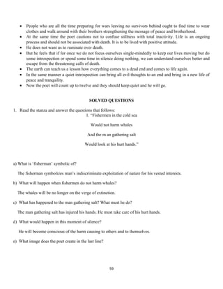 • People who are all the time preparing for wars leaving no survivors behind ought to find time to wear
clothes and walk around with their brothers strengthening the message of peace and brotherhood.
• At the same time the poet cautions not to confuse stillness with total inactivity. Life is an ongoing
process and should not be associated with death. It is to be lived with positive attitude.
• He does not want us to ruminate over death.
• But he feels that if for once we do not focus ourselves single-mindedly to keep our lives moving but do
some introspection or spend some time in silence doing nothing, we can understand ourselves better and
escape from the threatening calls of death.
• The earth can teach us a lesson how everything comes to a dead end and comes to life again.
• In the same manner a quiet introspection can bring all evil thoughts to an end and bring in a new life of
peace and tranquility.
• Now the poet will count up to twelve and they should keep quiet and he will go.
SOLVED QUESTIONS
1. Read the stanza and answer the questions that follows:
1. “Fishermen in the cold sea
Would not harm whales
And the m an gathering salt
Would look at his hurt hands.”
a) What is ‘fisherman’ symbolic of?
The fisherman symbolizes man’s indiscriminate exploitation of nature for his vested interests.
b) What will happen when fishermen do not harm whales?
The whales will be no longer on the verge of extinction.
c) What has happened to the man gathering salt? What must he do?
The man gathering salt has injured his hands. He must take care of his hurt hands.
d) What would happen in this moment of silence?
He will become conscious of the harm causing to others and to themselves.
e) What image does the poet create in the last line?
59
 