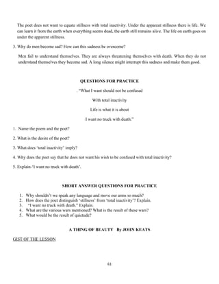 The poet does not want to equate stillness with total inactivity. Under the apparent stillness there is life. We
can learn it from the earth when everything seems dead, the earth still remains alive. The life on earth goes on
under the apparent stillness.
3. Why do men become sad? How can this sadness be overcome?
Men fail to understand themselves. They are always threatening themselves with death. When they do not
understand themselves they become sad. A long silence might interrupt this sadness and make them good.
QUESTIONS FOR PRACTICE
. “What I want should not be confused
With total inactivity
Life is what it is about
I want no truck with death.”
1. Name the poem and the poet?
2. What is the desire of the poet?
3. What does ‘total inactivity’ imply?
4. Why does the poet say that he does not want his wish to be confused with total inactivity?
5. Explain-‘I want no truck with death’.
SHORT ANSWER QUESTIONS FOR PRACTICE
1. Why shouldn’t we speak any language and move our arms so much?
2. How does the poet distinguish ‘stillness’ from ‘total inactivity’? Explain.
3. “I want no truck with death.” Explain.
4. What are the various wars mentioned? What is the result of these wars?
5. What would be the result of quietude?
A THING OF BEAUTY By JOHN KEATS
GIST OF THE LESSON
61
 