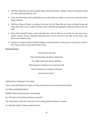 • The Poet, John Keats says that beautiful things will never become ‘nothing’ as they will continue to hold
us in their spell and sooth our soul.
• Every beautiful thing is like a band that ties us to this earth as it makes us want to live and enjoy these
things of beauty.
• And these things of beauty, according to the poet, are the things that give hope to human beings and
make them want to live, in spite of all the sorrow, ill-health and unpleasant experiences that we face on
earth.
• Some of the beautiful things on this earth that have such an effect on us are the sun, the moon, trees,
streams, flowers, forests, beautiful monuments that we have erected for the dead, all the lovely tales
that we have heard or read.
• Finally he compares all these beautiful things to immortal drink or nectar given to us by gods or gifts of
God. Thus he states his firm belief in the Divine.
Solved Questions
“Such the sun, the moon,
Trees old and young, sprouting a shady boon
For simple sheep; and such are daffodils
With the green world they live in; and clear rills
That for themselves a cooling covert make
‘gainst the hot season.”
a)What proves a blessing for the sheep?
Trees, young and old provide a green covering which proves to be a blessing for the sheep.
(a) Where do daffodils bloom?
Daffodils bloom among the green surroundings.
(b) What prove to be pleasant shelters in summer?
The small streams with clear water prove to be cooling, pleasant shelters in summer.
(c) Name the objects of beauty referred to here.
62
 
