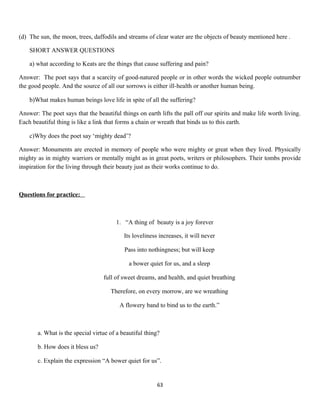 (d) The sun, the moon, trees, daffodils and streams of clear water are the objects of beauty mentioned here .
SHORT ANSWER QUESTIONS
a) what according to Keats are the things that cause suffering and pain?
Answer: The poet says that a scarcity of good-natured people or in other words the wicked people outnumber
the good people. And the source of all our sorrows is either ill-health or another human being.
b)What makes human beings love life in spite of all the suffering?
Answer: The poet says that the beautiful things on earth lifts the pall off our spirits and make life worth living.
Each beautiful thing is like a link that forms a chain or wreath that binds us to this earth.
c)Why does the poet say ‘mighty dead’?
Answer: Monuments are erected in memory of people who were mighty or great when they lived. Physically
mighty as in mighty warriors or mentally might as in great poets, writers or philosophers. Their tombs provide
inspiration for the living through their beauty just as their works continue to do.
Questions for practice:
1. “A thing of beauty is a joy forever
Its loveliness increases, it will never
Pass into nothingness; but will keep
a bower quiet for us, and a sleep
full of sweet dreams, and health, and quiet breathing
Therefore, on every morrow, are we wreathing
A flowery band to bind us to the earth.”
a. What is the special virtue of a beautiful thing?
b. How does it bless us?
c. Explain the expression “A bower quiet for us”.
63
 