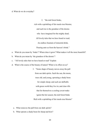 d. What do we do everyday?
2. “the mid forest brake,
rich with a sprinkling of fair musk-rose blooms;
and such too is the grandeur of the dooms
who have imagined for the mighty dead;
All lovely tales that we have heard or read;
An endless fountain of immortal drink,
Pouring unto us from the heaven’s brink.”
a. What do you mean by ‘brake’? Where does it grow? What makes it all the more beautiful?
b. What do you mean by ‘the grandeur of the dooms’?
c. “All lovely tales that we have heard or read” Explain
d. What is the source of the beauty of nature? What is its effect on us?
3. “Some shape of beauty moves away the pall
from our dark spirits. Such the sun, the moon,
trees old, and young, sprouting a shady boon
for simple sheep; and such are daffodils
with green world they live in; and clear rills
that for themselves a cooling covert make
‘gainst the hot season; the mid forest brake
Rich with a sprinkling of fair musk-rose blooms”
a. What removes the pall from our dark spirits?
b. What sprouts a shady boon for sheep and how?
64
 