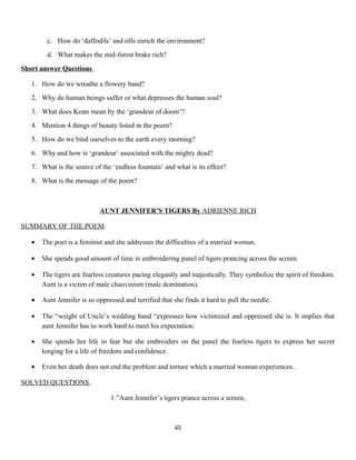 c. How do ‘daffodils’ and rills enrich the environment?
d. What makes the mid-forest brake rich?
Short answer Questions
1. How do we wreathe a flowery band?
2. Why do human beings suffer or what depresses the human soul?
3. What does Keats mean by the ‘grandeur of doom’?
4. Mention 4 things of beauty listed in the poem?
5. How do we bind ourselves to the earth every morning?
6. Why and how is ‘grandeur’ associated with the mighty dead?
7. What is the source of the ‘endless fountain’ and what is its effect?
8. What is the message of the poem?
AUNT JENNIFER’S TIGERS By ADRIENNE RICH
SUMMARY OF THE POEM:
• The poet is a feminist and she addresses the difficulties of a married woman.
• She spends good amount of time in embroidering panel of tigers prancing across the screen.
• The tigers are fearless creatures pacing elegantly and majestically. They symbolize the spirit of freedom.
Aunt is a victim of male chauvinism (male domination).
• Aunt Jennifer is so oppressed and terrified that she finds it hard to pull the needle.
• The “weight of Uncle’s wedding band “expresses how victimized and oppressed she is. It implies that
aunt Jennifer has to work hard to meet his expectation.
• She spends her life in fear but she embroiders on the panel the fearless tigers to express her secret
longing for a life of freedom and confidence.
• Even her death does not end the problem and torture which a married woman experiences..
SOLVED QUESTIONS
1.”Aunt Jennifer’s tigers prance across a screen,
65
 