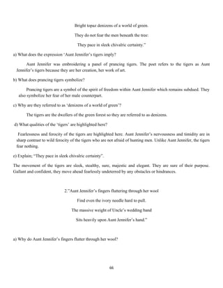 Bright topaz denizens of a world of green.
They do not fear the men beneath the tree:
They pace in sleek chivalric certainty.”
a) What does the expression ‘Aunt Jennifer’s tigers imply?
Aunt Jennifer was embroidering a panel of prancing tigers. The poet refers to the tigers as Aunt
Jennifer’s tigers because they are her creation, her work of art.
b) What does prancing tigers symbolize?
Prancing tigers are a symbol of the spirit of freedom within Aunt Jennifer which remains subdued. They
also symbolize her fear of her male counterpart.
c) Why are they referred to as ‘denizens of a world of green’?
The tigers are the dwellers of the green forest so they are referred to as denizens.
d) What qualities of the ‘tigers’ are highlighted here?
Fearlessness and ferocity of the tigers are highlighted here. Aunt Jennifer’s nervousness and timidity are in
sharp contrast to wild ferocity of the tigers who are not afraid of hunting men. Unlike Aunt Jennifer, the tigers
fear nothing.
e) Explain; “They pace in sleek chivalric certainty”.
The movement of the tigers are sleek, stealthy, sure, majestic and elegant. They are sure of their purpose.
Gallant and confident, they move ahead fearlessly undeterred by any obstacles or hindrances.
2.”Aunt Jennifer’s fingers fluttering through her wool
Find even the ivory needle hard to pull.
The massive weight of Uncle’s wedding band
Sits heavily upon Aunt Jennifer’s hand.”
a) Why do Aunt Jennifer’s fingers flutter through her wool?
66
 