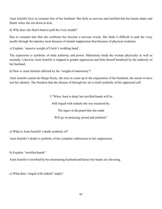 Aunt Jennifer lives in constant fear of her husband. She feels so nervous and terrified that her hands shake and
flutter when she sits down to knit.
b) Why does she find it hard to pull the ivory needle?
Due to constant fear that she confronts has become a nervous wreck. She finds it difficult to pull the ivory
needle through the tapestry more because of mental suppression than because of physical weakness.
c) Explain: ‘massive weight of Uncle’s wedding band’.
The expression is symbolic of male authority and power. Matrimony binds the woman physically as well as
mentally. Likewise Aunt Jennifer is trapped in gender oppression and feels herself burdened by the authority of
her husband.
d) How is Aunt Jennifer affected by the ‘weight of matrimony’?
Aunt Jennifer cannot do things freely, she tries to come up to the expectation of her husband, she seems to have
lost her identity. The freedom that she dreams of through her art is itself symbolic of her oppressed self
3.”When Aunt is dead, her terrified hands will lie
Still ringed with ordeals she was mastered by.
The tigers in the panel that she made
Will go on prancing, proud and unafraid.”
a) What is Aunt Jennifer’s death symbolic of?
Aunt Jennifer’s death is symbolic of her complete submission to her suppression.
b) Explain: “terrified hands”.
Aunt Jennifer is terrified by her dominating husband and hence her hands are shivering.
c) What does ‘ringed with ordeals’ imply?
67
 