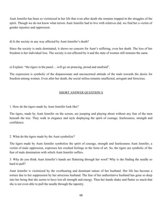 Aunt Jennifer has been so victimized in her life that even after death she remains trapped in the struggles of the
spirit. Though we do not know what terrors Aunt Jennifer had to live with relatives did, we find her a victim of
gender injustice and oppression.
d) Is the society in any way affected by Aunt Jennifer’s death?
Since the society is male dominated, it shows no concern for Aunt’s suffering, even her death. The loss of her
freedom is her individual loss. The society is not affected by it and the state of women still remains the same.
e) Explain: “the tigers in the panel….will go on prancing, proud and unafraid”.
The expression is symbolic of the dispassionate and unconcerned attitude of the male towards the desire for
freedom among women. Even after her death, the social milieu remains unaffected, arrogant and ferocious.
SHORT ANSWER QUESTION S
1. How do the tigers made by Aunt Jennifer look like?
The tigers, made by Aunt Jennifer on the screen, are jumping and playing about without any fear of the men
beneath the tree. They walk in elegance and style displaying the spirit of courage, fearlessness, strength and
confidence.
2. What do the tigers made by the Aunt symbolize?
The tigers made by Aunt Jennifer symbolize the spirit of courage, strength and fearlessness Aunt Jennifer, a
victim of male oppression, expresses her crushed feelings in the form of art. So, the tigers are symbolic of the
fear of male domination with which Aunt Jennifer suffers.
3. Why do you think Aunt Jennifer’s hands are fluttering through her wool? Why is she finding the needle so
hard to pull?
Aunt Jennifer is victimized by the overbearing and dominant nature of her husband. Her life has become a
torture due to her suppression by her atrocious husband. The fear of her authoritative husband has gone so deep
into her being that she seems to have lost all strength and energy. Thus her hands shake and flutter so much that
she is not even able to pull the needle through the tapestry.
68
 