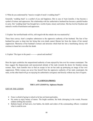 4. What do you understand by “massive weight of uncle’s wedding band”?
Generally ‘wedding band’ is a symbol of joy and happiness. But in case of Aunt Jennifer, it has become a
symbol of torture and oppression. Her relationship with her authoritative husband has become a painful burden
to carry. Her ‘wedding band’ has brought her a world of pain, misery and torture. She has lost her freedom and
entered a world of humiliation and oppression.
5. Explain ’her terrified hands will lie, still ringed with the ordeals she was mastered by’.
These lines convey Aunt’s complete submission to the oppressive authority of her husband. The fear of her
husband has gone so deep into her being that even death cannot liberate her from the chains of her mental
suppression. Memories of her husband’s tortures and atrocities which bent her into a humiliating slavery will
continue to haunt her even after her death.
6. Explain ‘The tigers in the panel------------proud and unafraid.’
Here the tigers symbolize the unquestioned authority of man enjoyed by him over his woman counterpart. The
lines suggest the dispassionate and unconcerned attitude of the male towards the desire for freedom among
women. Here, Aunt Jennifer tries to find an escape in her art but ends up portraying an image of her own
suppression. While woman can never free herself from the oppressive authority of her male counterpart, the
male, on the other hand will go on enjoying his authoritative arrogance and ferocity without any fear of regrets.
FLAMINGO (PROSE)
THE LAST LESSON by Alphonse Daudet
GIST OF THE LESSON
• Franz is afraid of going to school as he has not learnt participles.
• He wants to enjoy beauty of nature. The bright sunshine, the birds chirruping in the woods, Prussian
soldiers drilling but resisted.
• Bulletin board: all bad news, lost battles, the drafts and orders of the commanding officers: wondered
what it could be now
69
 