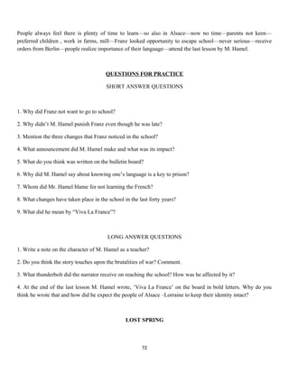 People always feel there is plenty of time to learn—so also in Alsace—now no time—parents not keen—
preferred children , work in farms, mill—Franz looked opportunity to escape school—never serious—receive
orders from Berlin—people realize importance of their language—attend the last lesson by M. Hamel.
QUESTIONS FOR PRACTICE
SHORT ANSWER QUESTIONS
1. Why did Franz not want to go to school?
2. Why didn’t M. Hamel punish Franz even though he was late?
3. Mention the three changes that Franz noticed in the school?
4. What announcement did M. Hamel make and what was its impact?
5. What do you think was written on the bulletin board?
6. Why did M. Hamel say about knowing one’s language is a key to prison?
7. Whom did Mr. Hamel blame for not learning the French?
8. What changes have taken place in the school in the last forty years?
9. What did he mean by “Viva La France”?
LONG ANSWER QUESTIONS
1. Write a note on the character of M. Hamel as a teacher?
2. Do you think the story touches upon the brutalities of war? Comment.
3. What thunderbolt did the narrator receive on reaching the school? How was he affected by it?
4. At the end of the last lesson M. Hamel wrote, ‘Viva La France’ on the board in bold letters. Why do you
think he wrote that and how did he expect the people of Alsace –Lorraine to keep their identity intact?
LOST SPRING
72
 