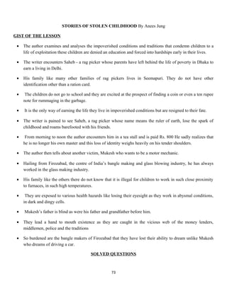 STORIES OF STOLEN CHILDHOOD By Anees Jung
GIST OF THE LESSON
• The author examines and analyses the impoverished conditions and traditions that condemn children to a
life of exploitation these children are denied an education and forced into hardships early in their lives.
• The writer encounters Saheb - a rag picker whose parents have left behind the life of poverty in Dhaka to
earn a living in Delhi.
• His family like many other families of rag pickers lives in Seemapuri. They do not have other
identification other than a ration card.
• The children do not go to school and they are excited at the prospect of finding a coin or even a ten rupee
note for rummaging in the garbage.
• It is the only way of earning the life they live in impoverished conditions but are resigned to their fate.
• The writer is pained to see Saheb, a rag picker whose name means the ruler of earth, lose the spark of
childhood and roams barefooted with his friends.
• From morning to noon the author encounters him in a tea stall and is paid Rs. 800 He sadly realizes that
he is no longer his own master and this loss of identity weighs heavily on his tender shoulders.
• The author then tells about another victim, Mukesh who wants to be a motor mechanic.
• Hailing from Firozabad, the centre of India’s bangle making and glass blowing industry, he has always
worked in the glass making industry.
• His family like the others there do not know that it is illegal for children to work in such close proximity
to furnaces, in such high temperatures.
• They are exposed to various health hazards like losing their eyesight as they work in abysmal conditions,
in dark and dingy cells.
• Mukesh’s father is blind as were his father and grandfather before him.
• They lead a hand to mouth existence as they are caught in the vicious web of the money lenders,
middlemen, police and the traditions
• So burdened are the bangle makers of Firozabad that they have lost their ability to dream unlike Mukesh
who dreams of driving a car.
SOLVED QUESTIONS
73
 