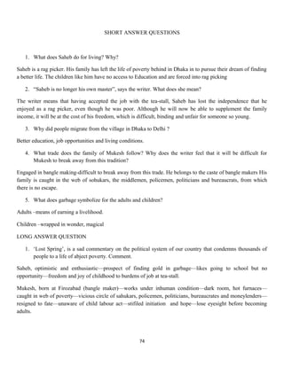SHORT ANSWER QUESTIONS
1. What does Saheb do for living? Why?
Saheb is a rag picker. His family has left the life of poverty behind in Dhaka in to pursue their dream of finding
a better life. The children like him have no access to Education and are forced into rag picking
2. “Saheb is no longer his own master”, says the writer. What does she mean?
The writer means that having accepted the job with the tea-stall, Saheb has lost the independence that he
enjoyed as a rag picker, even though he was poor. Although he will now be able to supplement the family
income, it will be at the cost of his freedom, which is difficult, binding and unfair for someone so young.
3. Why did people migrate from the village in Dhaka to Delhi ?
Better education, job opportunities and living conditions.
4. What trade does the family of Mukesh follow? Why does the writer feel that it will be difficult for
Mukesh to break away from this tradition?
Engaged in bangle making-difficult to break away from this trade. He belongs to the caste of bangle makers His
family is caught in the web of sohukars, the middlemen, policemen, politicians and bureaucrats, from which
there is no escape.
5. What does garbage symbolize for the adults and children?
Adults –means of earning a livelihood.
Children –wrapped in wonder, magical
LONG ANSWER QUESTION
1. ‘Lost Spring’, is a sad commentary on the political system of our country that condemns thousands of
people to a life of abject poverty. Comment.
Saheb, optimistic and enthusiastic—prospect of finding gold in garbage—likes going to school but no
opportunity—freedom and joy of childhood to burdens of job at tea-stall.
Mukesh, born at Firozabad (bangle maker)—works under inhuman condition—dark room, hot furnaces—
caught in web of poverty—vicious circle of sahukars, policemen, politicians, bureaucrates and moneylenders—
resigned to fate—unaware of child labour act—stifiled initiation and hope—lose eyesight before becoming
adults.
74
 