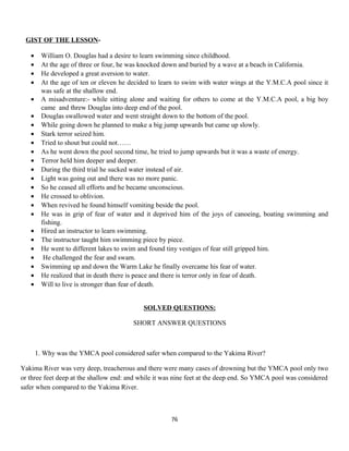 GIST OF THE LESSON-
• William O. Douglas had a desire to learn swimming since childhood.
• At the age of three or four, he was knocked down and buried by a wave at a beach in California.
• He developed a great aversion to water.
• At the age of ten or eleven he decided to learn to swim with water wings at the Y.M.C.A pool since it
was safe at the shallow end.
• A misadventure:- while sitting alone and waiting for others to come at the Y.M.C.A pool, a big boy
came and threw Douglas into deep end of the pool.
• Douglas swallowed water and went straight down to the bottom of the pool.
• While going down he planned to make a big jump upwards but came up slowly.
• Stark terror seized him.
• Tried to shout but could not……
• As he went down the pool second time, he tried to jump upwards but it was a waste of energy.
• Terror held him deeper and deeper.
• During the third trial he sucked water instead of air.
• Light was going out and there was no more panic.
• So he ceased all efforts and he became unconscious.
• He crossed to oblivion.
• When revived he found himself vomiting beside the pool.
• He was in grip of fear of water and it deprived him of the joys of canoeing, boating swimming and
fishing.
• Hired an instructor to learn swimming.
• The instructor taught him swimming piece by piece.
• He went to different lakes to swim and found tiny vestiges of fear still gripped him.
• He challenged the fear and swam.
• Swimming up and down the Warm Lake he finally overcame his fear of water.
• He realized that in death there is peace and there is terror only in fear of death.
• Will to live is stronger than fear of death.
SOLVED QUESTIONS:
SHORT ANSWER QUESTIONS
1. Why was the YMCA pool considered safer when compared to the Yakima River?
Yakima River was very deep, treacherous and there were many cases of drowning but the YMCA pool only two
or three feet deep at the shallow end: and while it was nine feet at the deep end. So YMCA pool was considered
safer when compared to the Yakima River.
76
 