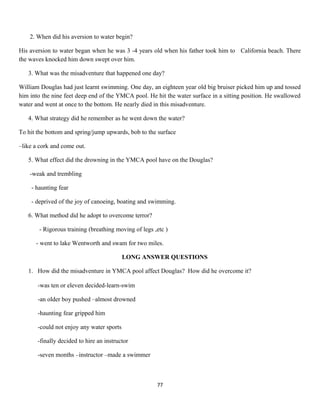 2. When did his aversion to water begin?
His aversion to water began when he was 3 -4 years old when his father took him to California beach. There
the waves knocked him down swept over him.
3. What was the misadventure that happened one day?
William Douglas had just learnt swimming. One day, an eighteen year old big bruiser picked him up and tossed
him into the nine feet deep end of the YMCA pool. He hit the water surface in a sitting position. He swallowed
water and went at once to the bottom. He nearly died in this misadventure.
4. What strategy did he remember as he went down the water?
To hit the bottom and spring/jump upwards, bob to the surface
–like a cork and come out.
5. What effect did the drowning in the YMCA pool have on the Douglas?
-weak and trembling
- haunting fear
- deprived of the joy of canoeing, boating and swimming.
6. What method did he adopt to overcome terror?
- Rigorous training (breathing moving of legs ,etc )
- went to lake Wentworth and swam for two miles.
LONG ANSWER QUESTIONS
1. How did the misadventure in YMCA pool affect Douglas? How did he overcome it?
-was ten or eleven decided-learn-swim
-an older boy pushed –almost drowned
-haunting fear gripped him
-could not enjoy any water sports
-finally decided to hire an instructor
-seven months –instructor –made a swimmer
77
 