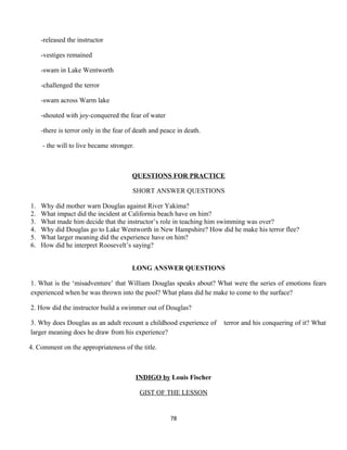 -released the instructor
-vestiges remained
-swam in Lake Wentworth
-challenged the terror
-swam across Warm lake
-shouted with joy-conquered the fear of water
-there is terror only in the fear of death and peace in death.
- the will to live became stronger.
QUESTIONS FOR PRACTICE
SHORT ANSWER QUESTIONS
1. Why did mother warn Douglas against River Yakima?
2. What impact did the incident at California beach have on him?
3. What made him decide that the instructor’s role in teaching him swimming was over?
4. Why did Douglas go to Lake Wentworth in New Hampshire? How did he make his terror flee?
5. What larger meaning did the experience have on him?
6. How did he interpret Roosevelt’s saying?
LONG ANSWER QUESTIONS
1. What is the ‘misadventure’ that William Douglas speaks about? What were the series of emotions fears
experienced when he was thrown into the pool? What plans did he make to come to the surface?
2. How did the instructor build a swimmer out of Douglas?
3. Why does Douglas as an adult recount a childhood experience of terror and his conquering of it? What
larger meaning does he draw from his experience?
4. Comment on the appropriateness of the title.
INDIGO by Louis Fischer
GIST OF THE LESSON
78
 