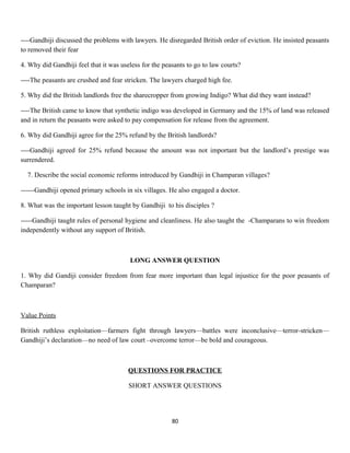 ----Gandhiji discussed the problems with lawyers. He disregarded British order of eviction. He insisted peasants
to removed their fear
4. Why did Gandhiji feel that it was useless for the peasants to go to law courts?
----The peasants are crushed and fear stricken. The lawyers charged high fee.
5. Why did the British landlords free the sharecropper from growing Indigo? What did they want instead?
----The British came to know that synthetic indigo was developed in Germany and the 15% of land was released
and in return the peasants were asked to pay compensation for release from the agreement.
6. Why did Gandhiji agree for the 25% refund by the British landlords?
----Gandhiji agreed for 25% refund because the amount was not important but the landlord’s prestige was
surrendered.
7. Describe the social economic reforms introduced by Gandhiji in Champaran villages?
------Gandhiji opened primary schools in six villages. He also engaged a doctor.
8. What was the important lesson taught by Gandhiji to his disciples ?
-----Gandhiji taught rules of personal hygiene and cleanliness. He also taught the -Champarans to win freedom
independently without any support of British.
LONG ANSWER QUESTION
1. Why did Gandiji consider freedom from fear more important than legal injustice for the poor peasants of
Champaran?
Value Points
British ruthless exploitation—farmers fight through lawyers—battles were inconclusive—terror-stricken—
Gandhiji’s declaration—no need of law court –overcome terror—be bold and courageous.
QUESTIONS FOR PRACTICE
SHORT ANSWER QUESTIONS
80
 