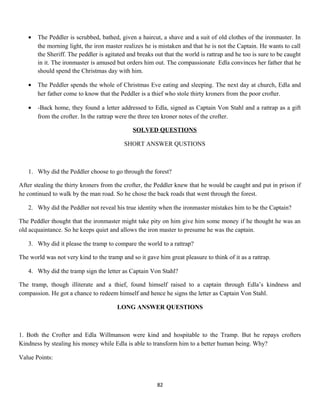 • The Peddler is scrubbed, bathed, given a haircut, a shave and a suit of old clothes of the ironmaster. In
the morning light, the iron master realizes he is mistaken and that he is not the Captain. He wants to call
the Sheriff. The peddler is agitated and breaks out that the world is rattrap and he too is sure to be caught
in it. The ironmaster is amused but orders him out. The compassionate Edla convinces her father that he
should spend the Christmas day with him.
• The Peddler spends the whole of Christmas Eve eating and sleeping. The next day at church, Edla and
her father come to know that the Peddler is a thief who stole thirty kroners from the poor crofter.
• -Back home, they found a letter addressed to Edla, signed as Captain Von Stahl and a rattrap as a gift
from the crofter. In the rattrap were the three ten kroner notes of the crofter.
SOLVED QUESTIONS
SHORT ANSWER QUSTIONS
1. Why did the Peddler choose to go through the forest?
After stealing the thirty kroners from the crofter, the Peddler knew that he would be caught and put in prison if
he continued to walk by the man road. So he chose the back roads that went through the forest.
2. Why did the Peddler not reveal his true identity when the ironmaster mistakes him to be the Captain?
The Peddler thought that the ironmaster might take pity on him give him some money if he thought he was an
old acquaintance. So he keeps quiet and allows the iron master to presume he was the captain.
3. Why did it please the tramp to compare the world to a rattrap?
The world was not very kind to the tramp and so it gave him great pleasure to think of it as a rattrap.
4. Why did the tramp sign the letter as Captain Von Stahl?
The tramp, though illiterate and a thief, found himself raised to a captain through Edla’s kindness and
compassion. He got a chance to redeem himself and hence he signs the letter as Captain Von Stahl.
LONG ANSWER QUESTIONS
1. Both the Crofter and Edla Willmanson were kind and hospitable to the Tramp. But he repays crofters
Kindness by stealing his money while Edla is able to transform him to a better human being. Why?
Value Points:
82
 