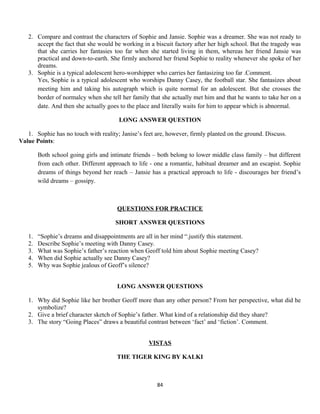 2. Compare and contrast the characters of Sophie and Jansie. Sophie was a dreamer. She was not ready to
accept the fact that she would be working in a biscuit factory after her high school. But the tragedy was
that she carries her fantasies too far when she started living in them, whereas her friend Jansie was
practical and down-to-earth. She firmly anchored her friend Sophie to reality whenever she spoke of her
dreams.
3. Sophie is a typical adolescent hero-worshipper who carries her fantasizing too far .Comment.
Yes, Sophie is a typical adolescent who worships Danny Casey, the football star. She fantasizes about
meeting him and taking his autograph which is quite normal for an adolescent. But she crosses the
border of normalcy when she tell her family that she actually met him and that he wants to take her on a
date. And then she actually goes to the place and literally waits for him to appear which is abnormal.
LONG ANSWER QUESTION
1. Sophie has no touch with reality; Janise’s feet are, however, firmly planted on the ground. Discuss.
Value Points:
Both school going girls and intimate friends – both belong to lower middle class family – but different
from each other. Different approach to life - one a romantic, habitual dreamer and an escapist. Sophie
dreams of things beyond her reach – Jansie has a practical approach to life - discourages her friend’s
wild dreams – gossipy.
QUESTIONS FOR PRACTICE
SHORT ANSWER QUESTIONS
1. “Sophie’s dreams and disappointments are all in her mind “.justify this statement.
2. Describe Sophie’s meeting with Danny Casey.
3. What was Sophie’s father’s reaction when Geoff told him about Sophie meeting Casey?
4. When did Sophie actually see Danny Casey?
5. Why was Sophie jealous of Geoff’s silence?
LONG ANSWER QUESTIONS
1. Why did Sophie like her brother Geoff more than any other person? From her perspective, what did he
symbolize?
2. Give a brief character sketch of Sophie’s father. What kind of a relationship did they share?
3. The story “Going Places” draws a beautiful contrast between ‘fact’ and ‘fiction’. Comment.
VISTAS
THE TIGER KING BY KALKI
84
 