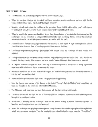 GIST OF THE LESSON
• The Maharaja Sir Jilani Jung Jung Bhadur was called “Tiger King”.
• When he was just 10 days old he asked intelligent questions to the astrologers and was told that he
would be killed by a tiger. He uttered “Let tigers beware!”
• No other miracle took place, the child grew like any other Royal child drinking white cow’s milk, taught
by an English tutor, looked after by an English nanny and watched English films.
• When he was 20, he was crowned as king. It was then the prediction of his death by the tiger reached the
Maharaja’s ear and he in turn to safe guard himself killed a tiger and being thrilled he told the astrologer
who replied that he can kill 99 tigers but should be careful with the 100th
.
• From then on he started killing tiger and none was allowed to hunt tigers. A high-ranking British officer
visited the state that was fond of hunting tiger and his wish was declined.
• The officer requested for getting a photograph with a tiger killed by Maharaja and this request was
rejected.
• So to please the officer’s wife he sent 50 diamond rings expecting that she would take 1 or 2 instead she
kept all the rings costing 3 lakh rupees and sent ‘thanks’ to the Maharaja. But his state was secured.
• In 10 years he killed 70 tiger and didn’t find any in Pratibandapuram so he decided to marry a girl from
royal state which had more tigers to complete his target.
• Whenever he visited his in-laws he killed 5-6 tigers. So he killed 99 tigers and was feverishly anxious to
kill the 100th
but couldn’t find.
• News about the presence of a tiger near a village proved disappointing.
• Now the Dewan was warned of his danger so he visited ‘People’s Park in Madras’ and brought an old
tiger and placed it in the forest and informed the Maharaja.
• The Maharaja took great care and shot the tiger and left the place with great triumph.
• The bullet did not hit the tiger but out of fear the tiger had collapsed. Now the staff killed the tiger and
brought it in grand procession.
• It was the 3rd
birthday of the Maharaja’s son and he wanted to buy a present from the toyshop. He
bought a wooden tiger which was poorly carved.
• While the Maharaja was playing with the prince a tiny sliver of the wooden tiger pierced his right hand
which later on caused his death. Thus the hundredth tiger takes his final revenge upon the “Tiger King”.
85
 