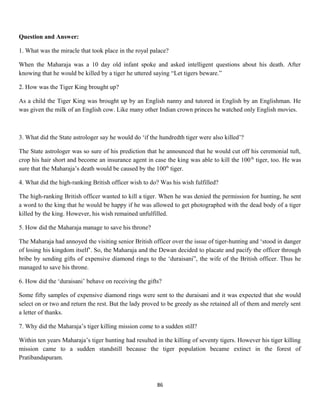Question and Answer:
1. What was the miracle that took place in the royal palace?
When the Maharaja was a 10 day old infant spoke and asked intelligent questions about his death. After
knowing that he would be killed by a tiger he uttered saying “Let tigers beware.”
2. How was the Tiger King brought up?
As a child the Tiger King was brought up by an English nanny and tutored in English by an Englishman. He
was given the milk of an English cow. Like many other Indian crown princes he watched only English movies.
3. What did the State astrologer say he would do ‘if the hundredth tiger were also killed’?
The State astrologer was so sure of his prediction that he announced that he would cut off his ceremonial tuft,
crop his hair short and become an insurance agent in case the king was able to kill the 100th
tiger, too. He was
sure that the Maharaja’s death would be caused by the 100th
tiger.
4. What did the high-ranking British officer wish to do? Was his wish fulfilled?
The high-ranking British officer wanted to kill a tiger. When he was denied the permission for hunting, he sent
a word to the king that he would be happy if he was allowed to get photographed with the dead body of a tiger
killed by the king. However, his wish remained unfulfilled.
5. How did the Maharaja manage to save his throne?
The Maharaja had annoyed the visiting senior British officer over the issue of tiger-hunting and ‘stood in danger
of losing his kingdom itself’. So, the Maharaja and the Dewan decided to placate and pacify the officer through
bribe by sending gifts of expensive diamond rings to the ‘duraisani”, the wife of the British officer. Thus he
managed to save his throne.
6. How did the ‘duraisani’ behave on receiving the gifts?
Some fifty samples of expensive diamond rings were sent to the duraisani and it was expected that she would
select on or two and return the rest. But the lady proved to be greedy as she retained all of them and merely sent
a letter of thanks.
7. Why did the Maharaja’s tiger killing mission come to a sudden still?
Within ten years Maharaja’s tiger hunting had resulted in the killing of seventy tigers. However his tiger killing
mission came to a sudden standstill because the tiger population became extinct in the forest of
Pratibandapuram.
86
 