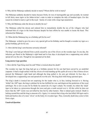 8. Why did the Maharaja suddenly decide to marry? Whom did he wish to marry?
The Maharaja suddenly decided to marry because firstly, he was of marriageable age and secondly, he wanted
to kill thirty more tigers in his father-in-law’s state in order to complete the tally of hundred tigers .For this
reason he wished to marry a girl in the royal family of a state with a large tiger population.
9. Why did Maharaja order the dewan to double the tax?
The Maharaja called the dewan and ordered him to immediately double the tax of the villagers who had
informed him of a tiger in the forest because despite his best efforts he was unable to locate the beast. This
infuriated the Maharaja.
10. What did the Maharaja buy as a birthday gift for his son?
The Maharaja wished to give his son a very special gift on his birthday and he bought a wooden toy tiger as a
perfect birthday gift for his son.
11. How did the king’s arm become seriously infected?
The king’s arm had got infected from a prick caused by one of the slivers on the wooden tiger. In one day, the
infection got flared in the Maharaja’s right hand and in four days it developed into a suppurating sore which
spread all over the arm. Though he was operated yet he died.
Long answer type question
1. How did the Tiger King meet his end? What is ironical about his death?
The wooden toy tiger the king had got as a birthday present for his son had been carved by an unskilled
carpenter. It had a rough surface with tiny slivers of wood standing up like quills all over it. One of those slivers
pierced the Maharaja’s right hand and although the king pulled it, his arm got infected. In four days, it
developed into a suppurating sore and spread all over the arm. The king died while being operated upon.
The king’s death is ironical but not surprising for the reader who is, in fact, looking forward to it. Having
‘killed’ the 100th
tiger, the king is jubilant for he has fulfilled his vow and disproved the prediction of the royal
astrologer. He is now at ease for he thinks he cannot die of a tiger’s attack. No wonder, he orders the ‘dead’
tiger to be taken in a procession through the town and gets a tomb erected over it. All this while he does not
know that the 100th
victim was not killed by him but by other hunters. That is indeed quite ironical. Death is
lurking around him and the king is unaware of it. Again, it is ironical that a king who has killed 100 tigers and is
bold and fearless dies of a mere ‘sliver’ on the body of a wooden tiger. Thus, ironically death does come to him
from a tiger.
Unsolved Question
87
 