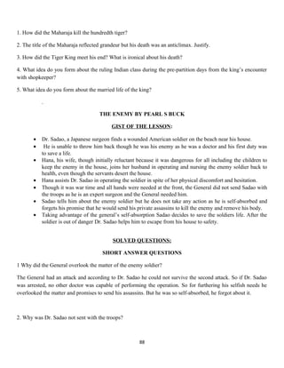 1. How did the Maharaja kill the hundredth tiger?
2. The title of the Maharaja reflected grandeur but his death was an anticlimax. Justify.
3. How did the Tiger King meet his end? What is ironical about his death?
4. What idea do you form about the ruling Indian class during the pre-partition days from the king’s encounter
with shopkeeper?
5. What idea do you form about the married life of the king?
.
THE ENEMY BY PEARL S BUCK
GIST OF THE LESSON:
• Dr. Sadao, a Japanese surgeon finds a wounded American soldier on the beach near his house.
• He is unable to throw him back though he was his enemy as he was a doctor and his first duty was
to save a life.
• Hana, his wife, though initially reluctant because it was dangerous for all including the children to
keep the enemy in the house, joins her husband in operating and nursing the enemy soldier back to
health, even though the servants desert the house.
• Hana assists Dr. Sadao in operating the soldier in spite of her physical discomfort and hesitation.
• Though it was war time and all hands were needed at the front, the General did not send Sadao with
the troops as he is an expert surgeon and the General needed him.
• Sadao tells him about the enemy soldier but he does not take any action as he is self-absorbed and
forgets his promise that he would send his private assassins to kill the enemy and remove his body.
• Taking advantage of the general’s self-absorption Sadao decides to save the soldiers life. After the
soldier is out of danger Dr. Sadao helps him to escape from his house to safety.
SOLVED QUESTIONS:
SHORT ANSWER QUESTIONS
1 Why did the General overlook the matter of the enemy soldier?
The General had an attack and according to Dr. Sadao he could not survive the second attack. So if Dr. Sadao
was arrested, no other doctor was capable of performing the operation. So for furthering his selfish needs he
overlooked the matter and promises to send his assassins. But he was so self-absorbed, he forgot about it.
2. Why was Dr. Sadao not sent with the troops?
88
 