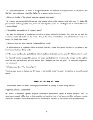 The General thought that Dr. Sadao is indispensable to his life and can save anyone as he is very skilled. He
also does not trust anyone except Dr. Sadao. So he was not sent with troops.
3. How was the plan of the prisoner’s escape executed in the story?
The prisoner was successful in his escape only because of the right guidance and help from Dr. Sadao. He
provided him his boat, gave his food, made him wear Japanese cloths and also helped him in comfortable sail to
a nearby island.
4. Why did the servants leave Dr. Sadao’s house?
They were not in favour of keeping the American prisoner hidden in the house. They also did not want Dr.
Sadao to save his life as he was the enemy. Also, if the police come to know of it, all their lives would be in
danger. So they left the house.
5. Who was the white man whom Dr. Sadao and Hana found?
The white man was an American soldier as evident from his clothes. They guess that he was a prisoner of war
from his cap that said ‘Navy Seals’
6. ‘‘But Sadao searching the spot of black in the twilight sea that night, had his reward’’. What was the reward?
The “reward” was the escape of the enemy. Dr. Sadao searched the spot of black in the twilight sea that night to
see if the man was still there but there was no light. Obviously the man had gone. The escape of the prisoner
was his reward.
7 What message does “The Enemy” give?
This is a great lesson in humanism. Dr. Sadao by nursing his country’s enemy proves true to his professional
ethics.
LONG ANSWER QUESTIONS
1. How did Dr. Sadao rise above narrow prejudices of race & country to human being in need?
Suggested Answer / Value Points
Dr. Sadao- a renowned Japanese surgeon- believed in professional loyalty & human kindness- saw an
American wounded soldier in a terrible condition on beach in front of his house-took him his house with the
help of his wife Hana-successfully removed the bullet-nursed him back to his life-thus rose above racialism.
89
 