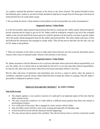As a patriot, reported the prisoner’s presence at his house to the Army General. The general decided to have
him killed-he grew vestless to see him & finally decided to help him to escape form his house-gave him boats &
instructed him how he could safely escape.
2. Do you think the doctor’s final solution to the problem was the best possible one in the circumstances?
Suggested Answer / Value Points
It is the best possible option-general had promised him that he would get the soldier quietly killed through his
private assassins-but he forgot to get rid of- Dr. Sadao could do nothing-he wanted to get rid of the wounded
soldier-as the servants had left the house-and news could be spread-so he devised his own plan to get the soldier
off to the nearby island-managed his boat for the soldier and instructed him. The white soldier took leave of him
and followed his instruction and managed to escape safely. Thus all this proves that that was the only way out
for Dr. Sadao to the problem.
3. There are moments in life when we have to make hard choice between our role as private individuals and as
citizens with a sense of national loyalty. Discuss with reference to the Enemy.
Suggested Answer / Value Points-
Dr. Sadao encounters with the dilemma-to live as private individual whose and moral ethical responsibility is to
save the soldier. So as a doctor and as an individual his first job is to save the man-takes ethical responsibility,
he risks his life, fame and social status- takes him to his house and makes efforts to save him.
But his other side-sense of patriotism and nationalism also involves a report to police, takes the general in
confidence, and plans to get the enemy soldier killed but later on helps the soldier in escaping. Thus Dr. Sadao’s
personality is displayed as patriotic citizen.
SHOULD WIZARD HIT MOMMY? By JOHN UPDIKE
Gist of the Lesson
• The chapter captures a very sensitive reaction of a small girl to an important aspect of the story that her
father narrates to her.
• The story reveals the worldview of a little child to a difficult moral question that shows her mental or
psychological richness.
• Jo is a little girl of four years. She is engaged in a story session with her father.
• Jack, the father used to tell her a story every evening and especially for Saturday naps.
• Jo feels herself involved with the characters and the happenings.
• The story always had an animal with a problem. The old owl advises him to visit the wizard who would
90
 