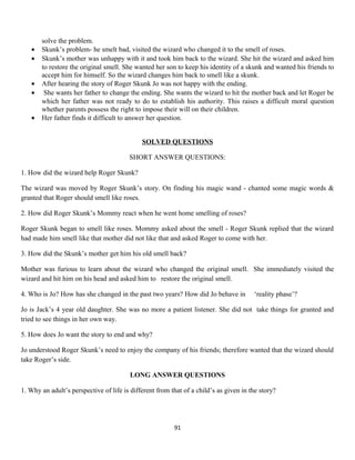 solve the problem.
• Skunk’s problem- he smelt bad, visited the wizard who changed it to the smell of roses.
• Skunk’s mother was unhappy with it and took him back to the wizard. She hit the wizard and asked him
to restore the original smell. She wanted her son to keep his identity of a skunk and wanted his friends to
accept him for himself. So the wizard changes him back to smell like a skunk.
• After hearing the story of Roger Skunk Jo was not happy with the ending.
• She wants her father to change the ending. She wants the wizard to hit the mother back and let Roger be
which her father was not ready to do to establish his authority. This raises a difficult moral question
whether parents possess the right to impose their will on their children.
• Her father finds it difficult to answer her question.
SOLVED QUESTIONS
SHORT ANSWER QUESTIONS:
1. How did the wizard help Roger Skunk?
The wizard was moved by Roger Skunk’s story. On finding his magic wand - chanted some magic words &
granted that Roger should smell like roses.
2. How did Roger Skunk’s Mommy react when he went home smelling of roses?
Roger Skunk began to smell like roses. Mommy asked about the smell - Roger Skunk replied that the wizard
had made him smell like that mother did not like that and asked Roger to come with her.
3. How did the Skunk’s mother get him his old smell back?
Mother was furious to learn about the wizard who changed the original smell. She immediately visited the
wizard and hit him on his head and asked him to restore the original smell.
4. Who is Jo? How has she changed in the past two years? How did Jo behave in ‘reality phase’?
Jo is Jack’s 4 year old daughter. She was no more a patient listener. She did not take things for granted and
tried to see things in her own way.
5. How does Jo want the story to end and why?
Jo understood Roger Skunk’s need to enjoy the company of his friends; therefore wanted that the wizard should
take Roger’s side.
LONG ANSWER QUESTIONS
1. Why an adult’s perspective of life is different from that of a child’s as given in the story?
91
 