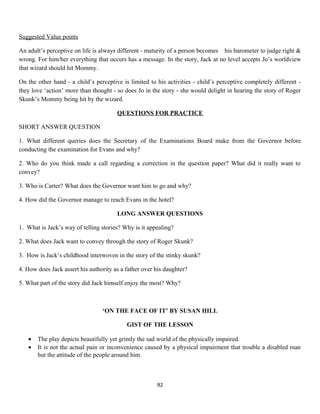 Suggested Value points
An adult’s perceptive on life is always different - maturity of a person becomes his barometer to judge right &
wrong. For him/her everything that occurs has a message. In the story, Jack at no level accepts Jo’s worldview
that wizard should hit Mommy.
On the other hand - a child’s perceptive is limited to his activities - child’s perceptive completely different -
they love ‘action’ more than thought - so does Jo in the story - she would delight in hearing the story of Roger
Skunk’s Mommy being hit by the wizard.
QUESTIONS FOR PRACTICE
SHORT ANSWER QUESTION
1. What different queries does the Secretary of the Examinations Board make from the Governor before
conducting the examination for Evans and why?
2. Who do you think made a call regarding a correction in the question paper? What did it really want to
convey?
3. Who is Carter? What does the Governor want him to go and why?
4. How did the Governor manage to reach Evans in the hotel?
LONG ANSWER QUESTIONS
1. What is Jack’s way of telling stories? Why is it appealing?
2. What does Jack want to convey through the story of Roger Skunk?
3. How is Jack’s childhood interwoven in the story of the stinky skunk?
4. How does Jack assert his authority as a father over his daughter?
5. What part of the story did Jack himself enjoy the most? Why?
‘ON THE FACE OF IT’ BY SUSAN HILL
GIST OF THE LESSON
• The play depicts beautifully yet grimly the sad world of the physically impaired.
• It is not the actual pain or inconvenience caused by a physical impairment that trouble a disabled man
but the attitude of the people around him.
92
 