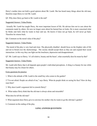 Derry’s mother does not hold a good opinion about Mr. Lamb. She has heard many things about the old man,
therefore stops Derry to visit Mr. Lamb.
Q5. Why does Derry go back to Mr. Lamb in the end?
Suggested Answer / Value Points-
Actually Mr. Lamb has taught Derry, the most important lesson of life. He advises him not to care about the
comments made by others. He now no longer cares about his burned face or looks. He is more concerned what
he thinks and feels what he wants to hear and see. He knows if does not go back, he will never go back.
Therefore he returns back.
Q6. Comment on the moral value of the play?
Suggested Answer / Value Points-
The moral of the play is very loud and clear. The physically disabled should focus on the brighter side of life
and not to brood over the shortcomings. The society should accept them as they are and expand their social
interactions .in this way they can fight out the loneliness, depression and disappointment.
Q7. Mr. Lamb says to Derry; ‘it’s all relative, beauty and the beast’, what essentially does he mean by that?
Suggested Answer / Value Points-
Mr. Lamb tells Derry that it all depends upon people’s individual perceptions. A thing is a beauty for one while
that beauty may be a beast for others.
Extra questions for practice
1. What is the attitude of Mr. Lamb to the small boy who comes to the garden?
2.”I’m not afraid. People are afraid of me,” says Derry. What do people think on seeing his face? How do they
react then?
3. Why does Lamb’s argument fail to console Derry?
4. What makes Derry think that the old man is always alone and miserable?
What does he tell the old man?
5. What argument does Derry give to convince his mother why he wants to go the old man’s garden?
6. Comment on the ending of the play.
LONG ANSWER QUESTIONS
94
 