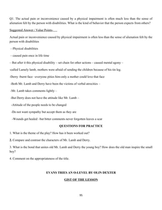 Q1. The actual pain or inconvenience caused by a physical impairment is often much less than the sense of
alienation felt by the person with disabilities. What is the kind of behavior that the person expects from others?
Suggested Answer / Value Points-
Actual pain or inconvenience caused by physical impairment is often less than the sense of alienation felt by the
person with disabilities
– Physical disabilities
– caused pain once in life time
– But after it this physical disability – set chain for other actions – caused mental agony –
-called Lamely lamb, mothers were afraid of sending the children because of his tin leg.
-Derry -burnt face –everyone pities him-only a mother could love that face
-Both Mr. Lamb and Derry have been the victims of verbal atrocities –
-Mr. Lamb takes comments lightly –
-But Derry does not have the attitude like Mr. Lamb –
-Attitude of the people needs to be changed
-Do not want sympathy but accept them as they are
-Wounds get healed –but bitter comments never forgotten leaves a scar
QUESTIONS FOR PRACTICE
1. What is the theme of the play? How has it been worked out?
2. Compare and contrast the characters of Mr. Lamb and Derry.
3. What is the bond that unites old Mr. Lamb and Derry the young boy? How does the old man inspire the small
boy?
4. Comment on the appropriateness of the title.
EVANS TRIES AN O-LEVEL BY OLIN DEXTER
GIST OF THE LESSON
95
 