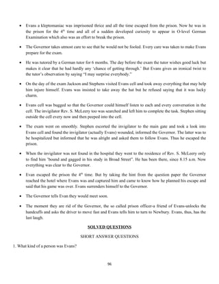 • Evans a kleptomaniac was imprisoned thrice and all the time escaped from the prison. Now he was in
the prison for the 4th
time and all of a sudden developed curiosity to appear in O-level German
Examination which also was an effort to break the prison.
• The Governor takes utmost care to see that he would not be fooled. Every care was taken to make Evans
prepare for the exam.
• He was tutored by a German tutor for 6 months. The day before the exam the tutor wishes good luck but
makes it clear that he had hardly any ‘chance of getting through.’ But Evans gives an ironical twist to
the tutor’s observation by saying “I may surprise everybody.”
• On the day of the exam Jackson and Stephens visited Evans cell and took away everything that may help
him injure himself. Evans was insisted to take away the hat but he refused saying that it was lucky
charm.
• Evans cell was bugged so that the Governor could himself listen to each and every conversation in the
cell. The invigilator Rev. S. McLeery too was searched and left him to complete the task. Stephen sitting
outside the cell every now and then peeped into the cell.
• The exam went on smoothly. Stephen escorted the invigilator to the main gate and took a look into
Evans cell and found the invigilator (actually Evans) wounded, informed the Governor. The latter was to
be hospitalized but informed that he was alright and asked them to follow Evans. Thus he escaped the
prison.
• When the invigilator was not found in the hospital they went to the residence of Rev. S. McLeery only
to find him ’bound and gagged in his study in Broad Street”. He has been there, since 8.15 a.m. Now
everything was clear to the Governor.
• Evan escaped the prison the 4th
time. But by taking the hint from the question paper the Governor
reached the hotel where Evans was and captured him and came to know how he planned his escape and
said that his game was over. Evans surrenders himself to the Governor.
• The Governor tells Evan they would meet soon.
• The moment they are rid of the Governor, the so called prison officer-a friend of Evans-unlocks the
handcuffs and asks the driver to move fast and Evans tells him to turn to Newbury. Evans, thus, has the
last laugh.
SOLVED QUESTIONS
SHORT ANSWER QUESTIONS
1. What kind of a person was Evans?
96
 