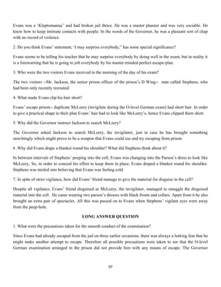 Evans was a ‘Kleptomaniac’ and had broken jail thrice. He was a master planner and was very sociable. He
knew how to keep intimate contacts with people. In the words of the Governor, he was a pleasant sort of chap
with no record of violence.
2. Do you think Evans’ statement, ‘I may surprise everybody,” has some special significance?
Evans seems to be telling his teacher that he may surprise everybody by doing well in the exam, but in reality it
is a forewarning that he is going to jolt everybody by his master-minded perfect escape-plan.
3. Who were the two visitors Evans received in the morning of the day of his exam?
The two visitors --Mr. Jackson, the senior prison officer of the prison’s D Wing-- man called Stephens, who
had been only recently recruited.
4. What made Evans clip his hair short?
Evans’ escape prison-- duplicate McLeery (invigilate during the O-level German exam) had short hair. In order
to give a practical shape to their plan Evans’ hair had to look like McLeery’s, hence Evans clipped them short.
5. Why did the Governor instruct Jackson to search McLeery?
The Governor asked Jackson to search McLeery, the invigilator, just in case he has brought something
unwittingly which might prove to be a weapon that Evans could use and try escaping from prison.
6 .Why did Evans drape a blanket round his shoulder? What did Stephens think about it?
In between intervals of Stephens’ peeping into the cell, Evans was changing into the Parson’s dress to look like
McLeery. So, in order to conceal his effort to keep them in place, Evans draped a blanket round his shoulder.
Stephens was misled into believing that Evans was feeling cold.
7. In spite of strict vigilance, how did Evans’ friend manage to give the material for disguise in the cell?
Despite all vigilance, Evans’ friend disguised as McLeery, the invigilator, managed to smuggle the disguised
material into the cell. He came wearing two parson’s dresses with black fronts and collars. Apart from it he also
brought an extra pair of spectacles. All this was passed on to Evans when Stephens’ vigilant eyes were away
from the peep-hole.
LONG ANSWER QUESTION
1. What were the precautions taken for the smooth conduct of the examination?
Since Evans had already escaped from the jail on three earlier occasions, there was always a lurking fear that he
might make another attempt to escape. Therefore all possible precautions were taken to see that the O-level
German examination arranged in the prison did not provide him with any means of escape. The Governor
97
 