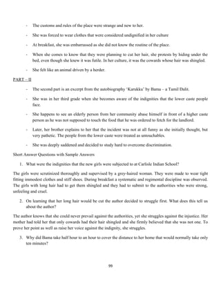 - The customs and rules of the place were strange and new to her.
- She was forced to wear clothes that were considered undignified in her culture
- At breakfast, she was embarrassed as she did not know the routine of the place.
- When she comes to know that they were planning to cut her hair, she protests by hiding under the
bed, even though she knew it was futile. In her culture, it was the cowards whose hair was shingled.
- She felt like an animal driven by a herder.
PART – II
- The second part is an excerpt from the autobiography ‘Karukku’ by Bama – a Tamil Dalit.
- She was in her third grade when she becomes aware of the indignities that the lower caste people
face.
- She happens to see an elderly person from her community abase himself in front of a higher caste
person as he was not supposed to touch the food that he was ordered to fetch for the landlord.
- Later, her brother explains to her that the incident was not at all funny as she initially thought, but
very pathetic. The people from the lower caste were treated as untouchables.
- She was deeply saddened and decided to study hard to overcome discrimination.
Short Answer Questions with Sample Answers
1. What were the indignities that the new girls were subjected to at Carlisle Indian School?
The girls were scrutinized thoroughly and supervised by a grey-haired woman. They were made to wear tight
fitting immodest clothes and stiff shoes. During breakfast a systematic and regimental discipline was observed.
The girls with long hair had to get them shingled and they had to submit to the authorities who were strong,
unfeeling and cruel.
2. On learning that her long hair would be cut the author decided to struggle first. What does this tell us
about the author?
The author knows that she could never prevail against the authorities, yet she struggles against the injustice. Her
mother had told her that only cowards had their hair shingled and she firmly believed that she was not one. To
prove her point as well as raise her voice against the indignity, she struggles.
3. Why did Bama take half hour to an hour to cover the distance to her home that would normally take only
ten minutes?
99
 