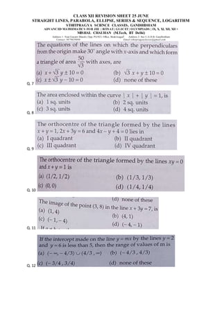 CLASS XII REVISION SHEET 25 JUNE
STRAIGHT LINES, PARABOLA, ELLIPSE, SERIES & SEQUENCE, LOGARITHM
STHITPRAGYA SCIENCE CLASSES, GANDHIDHAM
ADVANCED MATHEMATICS FOR JEE | BITSAT| GUJCET| OLYMPIADS | IX, X, XI, XII, XII +
MISHAL CHAUHAN (M.Tech, IIT Delhi)
Address 1: Near Gayatri Mandir, Opp. PGVCL Office, Shaktinagar Address 2: Sec-5, G.H.B, Gandhidham
Contact: 9879639888 Email:sthitpragyaclasses@gmail.com
Q. 7
Q. 8
Q. 9
Q. 10
Q. 11
Q. 12
 