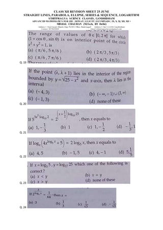 CLASS XII REVISION SHEET 25 JUNE
STRAIGHT LINES, PARABOLA, ELLIPSE, SERIES & SEQUENCE, LOGARITHM
STHITPRAGYA SCIENCE CLASSES, GANDHIDHAM
ADVANCED MATHEMATICS FOR JEE | BITSAT| GUJCET| OLYMPIADS | IX, X, XI, XII, XII +
MISHAL CHAUHAN (M.Tech, IIT Delhi)
Address 1: Near Gayatri Mandir, Opp. PGVCL Office, Shaktinagar Address 2: Sec-5, G.H.B, Gandhidham
Contact: 9879639888 Email:sthitpragyaclasses@gmail.com
Q. 19
Q. 20
Q. 21
Q. 22
Q. 23
Q. 24
 