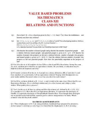 VALUE BASED PROBLEMS
MATHEMATICS
CLASS-XII
RELATIONS AND FUNCTIONS
Q.4 Let A be the set of all students of class XII in a school and R be the relation, having the same
sex on A, and then prove that R is an equivalence relation. Do you think, co-education may be
helpful in child development and why?
Q.5 Consider a relation R in the set A of people in a colony, defined as aRb, if and only if a and
b are members of a joint family. Is R an equivalence relation? Staying with Grandparents in a
joint family imbibes the moral values in us. Can you elicit two such values?
Q.6 Let R be a relation defined as R : { (x,y) : x and y study in the same class} Show that R is an
Equivalence Relation. If x is a brilliant student and y is a slow learner and x helps y in his
studies. What quality does x possess?
Q.7 Let L be the set of all lines in a plane and R be the relation in L defined by R = { (L1, L2):
L1 is parallel to L2 } Show that R is an Equivalence Relation. L1 represents the ideologies of
Gandhi, L2 represents ideologies of NetajiSubhash Chandra Bose. Even though their ideologies
ran on parallel tracks both had the common goal to achieve independence for India. Which
common value did they both exhibit?
MATRICES & DETERMINANTS
Q.1. Three shopkeepers A, B, C are using polythene, handmade bags (prepared by prisoners),
and newspaper’s envelope as carry bags. it is found that the shopkeepers A, B, C are using
 