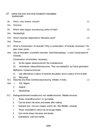 (268)
07 name one iron ore mine located in karnataka
kudremukh
08. Which is the hardest mineral?
Ans Diamond.
(1)
09. Which isthe largest oil producing centre of India?
Ans MumbaiHigh
(1)
010. Which mineralis obtainedfrom Monazite sand?
Ans Thorium.
(1)
011. What is Conservation of minerals? Why is conservation of minerals necessary? Ex-
plain intwo points. (3)
Ans Use of mineralsin a scientific mannerto avoid theirwastage, is called Conservationof
minerals.
Conservation of mineralsis necessary :
(i) for the regular advancementof the civilizationand
(ii) mineralsare exhaustibleresources. They are neededfor our future generation.
Methodsto Conserveminerals-
(i) Use alternatives in place of minerals like plastic doors in place of iron & steel.
(ii) Recycling.
012. Describe any three Commercialproducing oilfields in India.
Ans : 1. N.E. Region
2. Gujarat
3. Mumbaihigh.
(3)
013. Distinguishbetweenmetallicand non metallicminerals : Metallicminerals
1. Those mineralfromwhich we getmetals.
2. Can be drawn into wires and sheets after melting.
3. Example are- Iron ore, Copper and tin etc. Non Metallic minerals
1. Those mineralsfrom which we do not get metals.
2. Can not be drawn into wires and sheets.
3. Exampleare coal and marble.
 