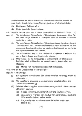 (270)
Oil extracted from the wells is crude oil and contains many impurities. Itcannot be
used directly. It needs to be refined. There are two types of refineries in India :
(1) Field based- Eg Digboi refinery
(2) Market based - Eg Barauni refinery.
018. Describe the three broad belts of mineral concentration and distribution in India. (5)
Ans. (i) The North-Eastern Plateau Region - This belt covers Chotanagpur, Orissa Pla•
teau, West Bengal and Parts of Chhatisgarh major Iron and steel industry are
located inthis region.
(ii) The south-Western Plateau Region - This belt extends over Kamataka, Goa and
Tamil Naduand Kerala. This belt is rich in Ferrous metals such as iron-ore and
manganese. Bauxite and limestone are also found. Coal deposits are low. Kerala
has deposits ofmanazlte and Thorium.
(iii) The North-Western Region - This belt extends along Aravali in Rajasthan and
part of Gujarat. Copper and Zinc are major minerals.
(iv) Other regions- (a) The Himalayanbet is anothermineral belt 'J'lhlerecopper,
lead zinc, cobalt and tungsten are known to occure. Assam valley has
mineral oilDeposits
(b) Mumbai High has rich oil resources inoff shore areas.
019. What are the Characteristics of Solar Energy?
(5) Ans. Solar Energy:
(i) Sun rays tapped in Photovoltaic cells can be converted into energy, known as
solar energy.
(ii) The two effective processes to top solar energy are photovoltaics and
Solar thennaltechnology
(iii) Solarthermaltechnologyhas some relative advantagesoverall other non-renew•
able energy sources.
(a) It is cost competitive, environment friendly and easy to construct.
(b) solar energy is 7 Per cent moreeffective than coal or oilbased plants and
10% more effectivethan nuclear plants.
(c) It isgenerally used more inappliances like heaters, crop dryers,
cookers etc.
 