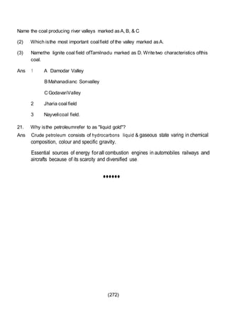 (272)
Name the coal producing river valleys marked asA, B, & C
(2) Which isthe most important coalfield of the valley marked asA.
(3) Namethe lignite coal field ofTamilnadu marked as D. Write two characteristics ofthis
coal.
Ans 1 A Damodar Valley
B Mahanadianc Sonvalley
C GodavariValley
2 Jharia coal field
3 Nayvelicoal field.
21. Why isthe petroleumrefer to as "liquid gold"?
Ans Crude petroleum consists of hydrocarbons liquid & gaseous state varing in chemical
composition, colour and specific gravity.
Essential sources of energy forall combustion engines in automobiles railways and
aircrafts because of its scarcity and diversified use.
••••••
 