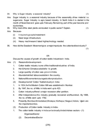 (276)
04. Why is Sugar industry a seasonal industry? (3)
Ans Sugar industry is a seasonal industry because of the seasonality ofraw material. i.e.
sugarcane. Sugar Industry is agro based industry. In North India it is started in the
month of Novemberand goes upto February.Remaining part of the year become pro•
ductionless.
05. Why most ofthe steel plants are located in public sector? Explain.
Ans Because-
(i) It requireshugecapltalinvestment
(ii) Need large infrastructure.
(iii) Heavy machinesand latest hightechnology needed.
(3)
06. How did the Swadeshi Movementgive a majorimpetusto the cottontextilesindustry?
(5)
OR
Discuss the causes of growth of cotton textile Industriesin India.
Ans: (1) Reasonsfordevelopment-
1. Cotton textile industry isone ofthe traditionalindustries of India.
2. Hot &Humid Climateavailablefor Its growth.
3. Large quantity of cotton was grovvn in India.
4. Abundantskilled labouravailablein the country.
5. NationalMovementencouragedcottonproduction.
(2) Developmentof Cotton TextileIndustryin India :
1. In 1854,thefirstModem Cotton Mill was establishedin Mumbai.
2. By 1947, the no. of Mills in India went up to 423.
3. Cotton industrysuffered a major recession after partition.
4. After Independence,this industry gradually recovered andflourished. By 1998,
the no. of Mills went upto 1782.
5. Presently,Mumbai,Ahmedabad,Sholapur,Kolhapur,Nagpur,Indore, Ujjain are
the importantcentres.
(3) Production of Cotton textile Industry in India-
1. The cotton textile industry in Indiacan be broadly dividedintotwo sectors - (1)
OrganisedSector
(2) DecentralisedSector
 
