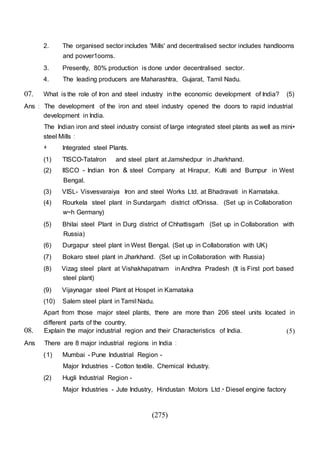 (275)
2. The organised sector includes 'Mills' and decentralised sector includes handlooms
and povver1ooms.
3. Presently, 80% production is done under decentralised sector.
4. The leading producers are Maharashtra, Gujarat, Tamil Nadu.
07. What is the role of Iron and steel industry inthe economic development of India? (5)
Ans : The development of the iron and steel industry opened the doors to rapid industrial
development in India.
The Indian iron and steel industry consist of large integrated steel plants as well as mini•
steel Mills :
+ Integrated steel Plants.
(1) TISCO-Tatalron and steel plant at Jamshedpur in Jharkhand.
(2) llSCO - Indian Iron & steel Company at Hirapur, Kulti and Burnpur in West
Bengal.
(3) VISL- Visvesvaraiya Iron and steel Works Ltd. at Bhadravati in Karnataka.
(4) Rourkela steel plant in Sundargarh district ofOrissa. (Set up in Collaboration
w~h Germany)
(5) Bhilai steel Plant in Durg district of Chhattisgarh (Set up in Collaboration with
Russia)
(6) Durgapur steel plant in West Bengal. (Set up in Collaboration with UK)
(7) Bokaro steel plant in Jharkhand. (Set up inCollaboration with Russia)
(8) Vizag steel plant at Vishakhapatnam inAndhra Pradesh (It is First port based
steel plant)
(9) Vijaynagar steel Plant at Hospet in Kamataka
(10) Salem steel plant in Tamil Nadu.
Apart from those major steel plants, there are more than 206 steel units located in
different parts of the country.
08. Explain the major industrial region and their Characteristics of India.
Ans There are 8 major industrial regions in India :
(1) Mumbai - Pune Industrial Region -
Major Industries - Cotton textile. Chemical Industry.
(2) Hugli Industrial Region -
Major Industries - Jute Industry, Hindustan Motors Ltd .• Diesel engine factory
(5)
 