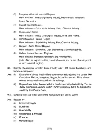 (276)
(3) Bangalore - Chennai Industrial Region -
Major Industries- Heavy Engineering Industry, Machine tools, Telephone,
Bharat Electronics.
(4) Gujarat Industrial Region -
Major Industries - Cotton textile Industry, Petro - Chemical Industry.
(5) Chotanagpur Region -
Major Industries - Heavy Metallurgical Industry, Iron & steel Plants.
(6) Vishakhapatnam- Guntur Region
Major Industries- Ship building Industry, Petro-Chemical Industry.
(7) Gurgaon - Delhi- Meerut Region
Major Industries- Electronics, Light Engineering & Electrical goods.
(8) Kollam- liruvanantapuram Region-
Major Industries-PlantationAgriculture and Hydropower.
(Note - Discuss major Industries, Industrial centres and causes of development
of each Industrial region).
09. Describe the dispersal ofcotton textile industry after 1921 caused byrailways and
hydroelectricpower.
Ans (i) Expansion of railway lines in different peninsular regionsjoining the centres like
Coimbatore, Madurai, Mangalore, Nagpur, Indore,Sholapuretc .All the above
centres arevery well connected with the railways.
(ii) Dispersal was further boosted with the development of hydroelectricity. This in•
dustry incoimbatore,Madurai and inTirunelveli islargely due to the availabilityof
electricity from Pykara Dam.
010. Synthetic fibres arewidely used inthe manufacturing of fabrics. Why?
Ans. Because of-
(i) Inherent strength
(ii) Durabillty
(iii) Washabillty
(iv) Resistanceto Shrinkage
(v) Cheaper
(vi) More attractive
 