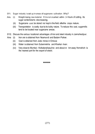 (277)
011. Sugar industry is set up in areas of sugarcane cultivation .Why?
Ans. (i) Weight losing raw-material. If it is not crushed within 24 hours of cutting, its
sugar contentstarts decreasing.
(ii) Sugarcane cant be stored nor kept in the field afterthe crops mature.
(iii) Transportation is costly due to its bulky nature. To reduce this cost, sugarmills
tend to be located near sugarcane areas.
012. Discuss the various locational advantages of iron and steel industry in Jamshedpur.
Ans (i) Iron ore is obtained from Noamundi and Badam Pahar.
(ii) Coal is obtained from Joda mines in Orissa
(iii) Water isobtained from Subernrekha and Kharkai river.
(iv) Very close to Mumbai - Kolkatarailwayline and about240 km away fromwhich is
the nearest port for the export of steel.
••••••
 