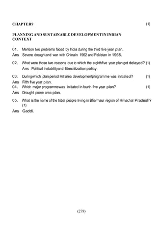 (278)
CHAPTER9
PLANNING AND SUSTAINABLE DEVELOPMENTIN INDIAN
CONTEXT
01. Mention two problems faced by India during the third five year plan.
Ans Severe droughtand war with Chinain 1962 and Pakistan in 1965.
(1)
02. What were those two reasons dueto which the eighthfive year plan got delayed? (1)
Ans Political instabilityand liberalizationpolicy.
03. Duringwhich planperiod Hill area developmentprogramme was initiated? (1)
Ans Fifth five year plan.
04. Which major programmewas initiated in fourth five year plan?
Ans Drought prone area plan.
(1)
05. What is the name of the tribal people living in Bharmaur region of Himachal Pradesh?
(1)
Ans Gaddi.
 