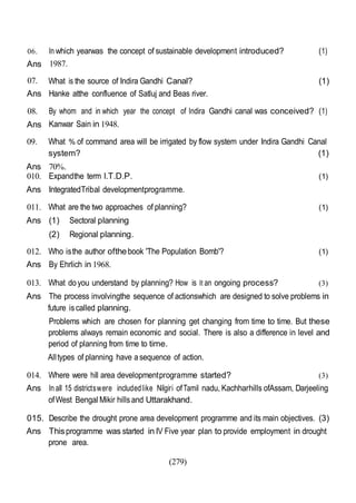 (279)
06.
Ans
In which yearwas the concept of sustainable development introduced?
1987.
(1)
07.
Ans
What is the source of Indira Gandhi Canal?
Hanke atthe confluence of Satluj and Beas river.
(1)
08. By whom and in which year the concept of Indira Gandhi canal was conceived? (1)
Ans Kanwar Sain in 1948.
09. What % of command area will be irrigated by flow system under Indira Gandhi Canal
system? (1)
Ans 70%.
010. Expandthe term l.T.D.P.
Ans IntegratedTribal developmentprogramme.
(1)
011. What are the two approaches of planning?
Ans (1) Sectoral planning
(2) Regional planning.
012. Who isthe author ofthebook 'The Population Bomb'?
Ans By Ehrlich in 1968.
(1)
(1)
013. What doyou understand by planning? How is It an ongoing process? (3)
Ans The process involvingthe sequence of actionswhich are designed to solve problems in
future iscalled planning.
Problems which are chosen for planning get changing from time to time. But these
problems always remain economic and social. There is also a difference in level and
period of planning from time to time.
Alltypes of planning have asequence of action.
014. Where were hill area developmentprogramme started? (3)
Ans In all 15 districtswere includedlike Nilgiri ofTamil nadu, Kachharhills ofAssam, Darjeeling
ofWest Bengal Mikir hillsand Uttarakhand.
015. Describe the drought prone area development programme and its main objectives. (3)
Ans Thisprogramme was started in IV Five year plan to provide employment in drought
prone area.
 
