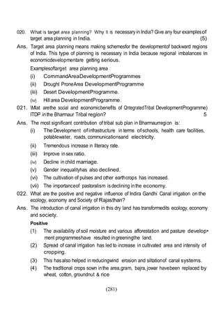 (281)
020. What is target area planning? Why It is necessaryin India? Give any four examplesof
target area planning in India. (5)
Ans. Target area planning means making schemesfor the developmentof backward regions
of India. This type of planning is necessary in India because regional imbalances in
economicdevelopmentare getting serious.
Examplesoftarget area planning area :
(i) CommandAreaDevelopmentProgrammes
(ii) Drought ProneArea DevelopmentProgramme
(iii) Desert DevelopmentProgramme.
(iv) Hill area DevelopmentProgramme.
021. Mlat arethe social and economicbenefits of QntegratedTribal DevelopmentProgramme)
ITDP inthe Bharmaur Tribal region? 5
Ans. The most significant contribution of tribal sub plan in Bharmaurregion is:
(i) The Development ofinfrastructure in terms ofschools, health care facilities,
potablewater, roads, communicationsand electriclty.
(ii) Tremendous increase in llteracy rate.
(iii) Improve insex ratio.
(iv) Decline inchild marriage.
(v) Gender inequalityhas also declined.
(vi) The cultivation of pulses and other earthcrops has increased.
(vii) The importanceof pastoralism isdeclining inthe economy.
022. What are the positive and negative influence of Indira Gandhi Canal irrigation on the
ecology, economy and Society of Rajasthan?
Ans. The introduction of canal irrigation in this dry land has transformedits ecology, economy
and society.
Positive
(1) The availability of soil moisture and various afforestation and pasture develop•
ment programmeshave resulted ingreeningthe land.
(2) Spread of canal irrigation has led to increase in cultivated area and intensity of
cropping.
(3) This hasalso helped inreducingwind erosion and siltationof canal systems.
(4) The tradltional crops sown inthe area,gram, bajra,jowar havebeen replaced by
wheat, cotton, groundnut & rice
 