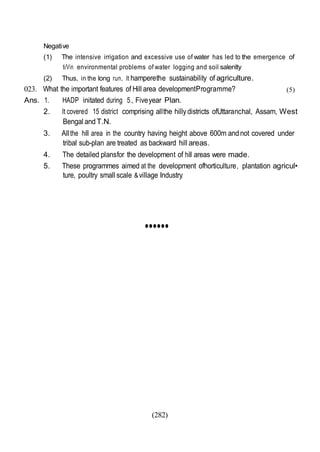 (282)
Negative
(1) The intensive irrigation and excessive use of water has led to the emergence of
ti/Vin environmental problems of water logging and soil salenlty
(2) Thus, in the long run, It hamperethe sustainability of agriculture.
023. What the important features of Hill area developmentProgramme?
Ans. 1. HADP initated during 5., Fiveyear Plan.
(5)
2. It covered 15 district comprising allthe hillydistricts ofUttaranchal, Assam, West
Bengal andT.N.
3. Allthe hill area in the country having height above 600m andnot covered under
tribal sub-plan are treated as backward hill areas.
4. The detailed plansfor the development of hill areas were made.
5. These programmes aimed at the development ofhorticulture, plantation agricul•
ture, poultry small scale &village Industry.
••••••
 