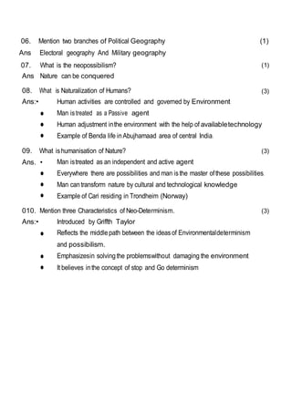 06. Mention two branches of Political Geography (1)
Ans Electoral geography And Military geography
07. What is the neopossibilism?
Ans Nature can be conquered
(1)
08. What is Naturalization of Humans? (3)
Ans:•
•
•
•
Human activities are controlled and governed by Environment
Man istreated as a Passive agent
Human adjustment inthe environment with the help of availabletechnology
Example of Benda life inAbujhamaad area of central India.
09. What ishumanisation of Nature? (3)
Ans. •
•
•
•
Man istreated as an independent and active agent
Everywhere there are possibilities and man isthe master ofthese possibilities.
Man cantransform nature by cultural and technological knowledge
Example of Cari residing in Trondheim (Norway)
010. Mention three Characteristics of Neo-Determinism. (3)
Ans:•
•
•
•
Introduced by Griffth Taylor
Reflects the middlepath between the ideasof Environmentaldeterminism
and possibilism.
Emphasizesin solving the problemswithout damaging the environment
It believes inthe concept of stop and Go determinism
 