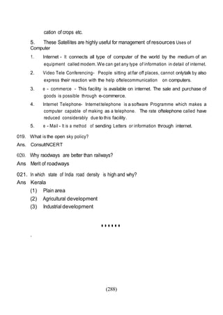 (288)
cation of crops etc.
5. These Satellites are highly useful for management of resources Uses of
Computer
1. Internet - It connects all type of computer of the world by the medium of an
equipment called modem. We can get any type of information in detail of internet.
2. Video Tele Conferencing- People sitting at far off places, cannot onlytalk by also
express their reaction with the help oftelecommunication on computers.
3. e - commerce - This facility is available on internet. The sale and purchase of
goods is possible through e-commerce.
4. Internet Telephone- Internet telephone is a software Programme which makes a
computer capable of making as a telephone. The rate oftelephone called have
reduced considerably due to this facility.
5. e - Mail - It is a method of sending Letters or information through internet.
019. What is the open sky policy?
Ans. ConsultNCERT
020. Why raodways are better than railways?
Ans Merit of roadways
021. In which state of India road density is high and why?
Ans Kerala
(1) Plain area
(2) Agricultural development
(3) Industrial development
••••••
.
 