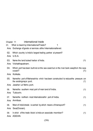 (290)
Chapter 11 international trade
01. What is meant by InternationalTrade? 1
Ans Exchange ofgoods or services atthe Internationallevel.
02. Which country is India's largest trading partner at present?
Ans U.S.A.
03. Name the land locked harbor of India.
Ans Vishakhapatnam.
(1)
04. Which port has been builtnot onthe sea coast but on the river bank awayfrom the sea
coast? (1)
Ans Kolkata.
05. Namethe port of Maharashtra vvhich hasbeen constructed to reducethe pressure on
the existingmajor port. (1)
Ans Jawahar Lal Nehru port.
06. Namethe southern most port of main land of India. (1)
Ans Tuticorin.
07. Namethe northern most InternationalAir port of India. (1)
Ans Amritsar.
08. Most of India'strade iscarried bywhich means of transport? (1)
Ans Sea(Ocean).
09. In which of the trade block is India an associate member? (1)
Ans ASEAN.
 